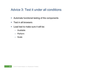 Advice 3: Test it under all conditions

     Automate functional testing of the components
     Test in all browsers

     Load test to make sure it will be:
       – Available
       – Perform
       – Scale




22   © 2010 Forrester Research, Inc. Reproduction Prohibited
 