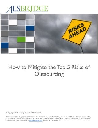How to Mitigate the Top 5 Risks of
Outsourcing
© Copyright 2012, Alsbridge, Inc., All Rights Reserved.
The information in this paper is proprietary and confidential property of Alsbridge, Inc. and may not be republished, redistributed,
or modified in any way. The contents of this paper are intended solely for the recipient. To request permission for republishing or
redistribution, contact Alsbridge at info@alsbridge.com or call us at 214-696-6410.
 