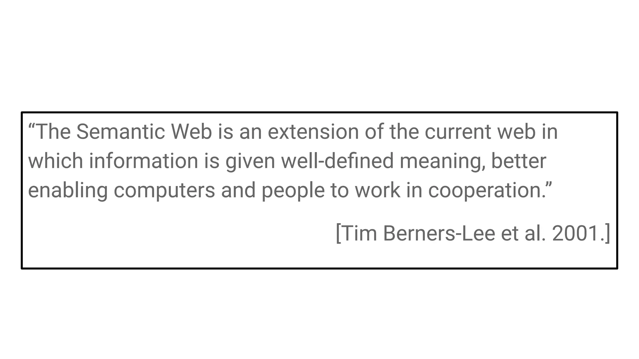 “The Semantic Web is an extension of the current web in
which information is given well-deﬁned meaning, better
enabling computers and people to work in cooperation.”
[Tim Berners-Lee et al. 2001.]
 