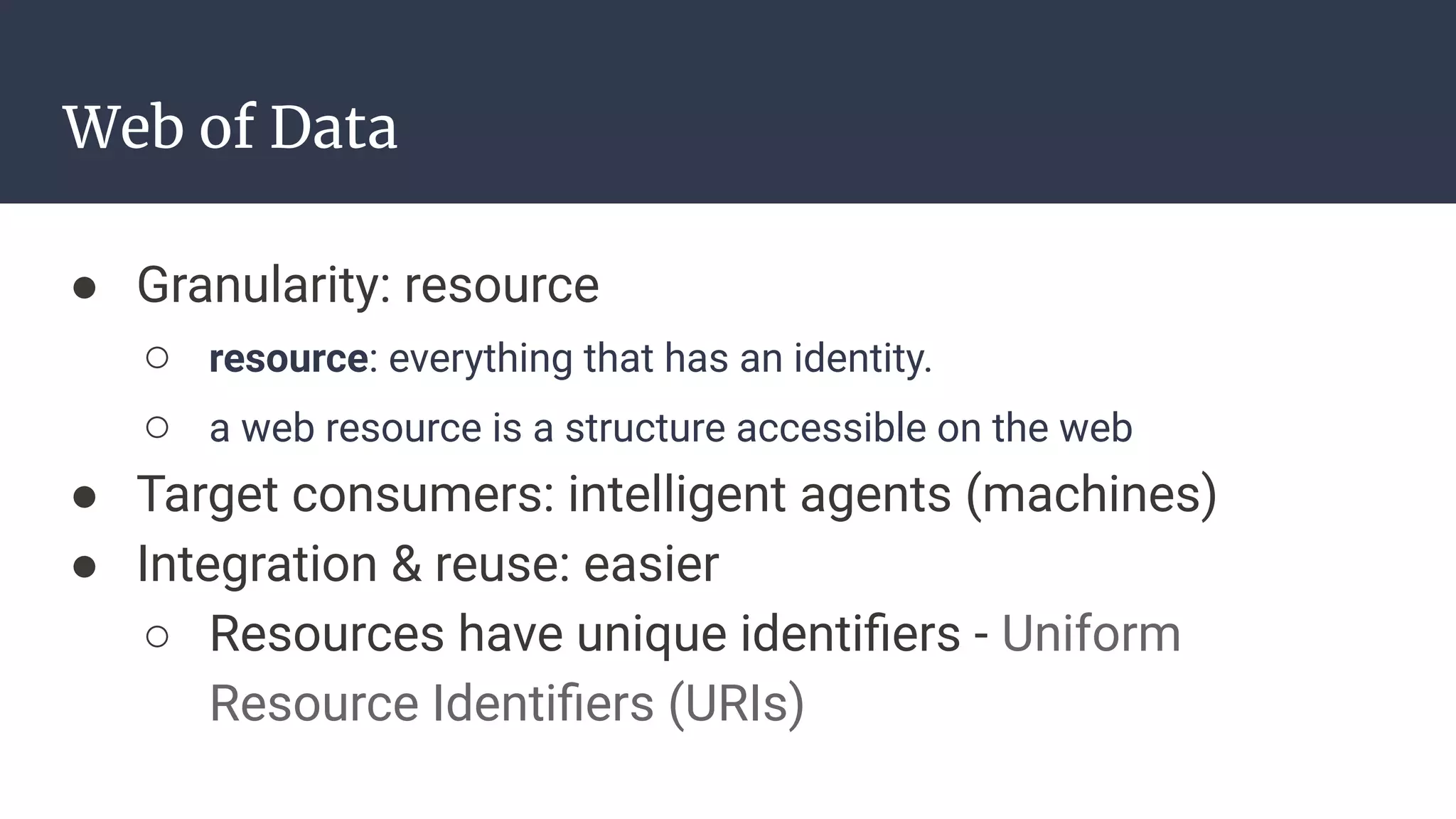 Web of Data
● Granularity: resource
○ resource: everything that has an identity.
○ a web resource is a structure accessible on the web
● Target consumers: intelligent agents (machines)
● Integration & reuse: easier
○ Resources have unique identiﬁers - Uniform
Resource Identiﬁers (URIs)
 