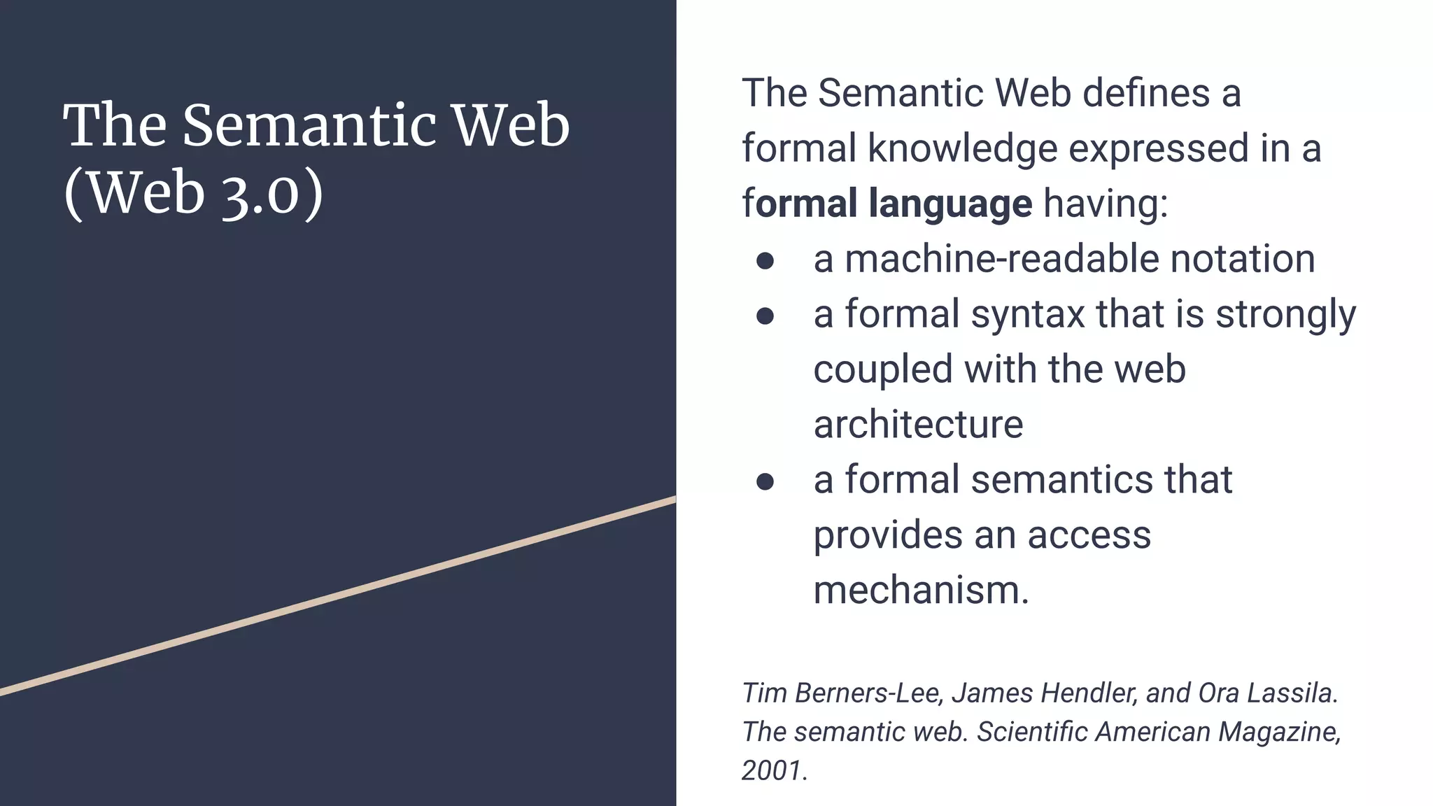 The Semantic Web
(Web 3.0)
The Semantic Web deﬁnes a
formal knowledge expressed in a
formal language having:
● a machine-readable notation
● a formal syntax that is strongly
coupled with the web
architecture
● a formal semantics that
provides an access
mechanism.
Tim Berners-Lee, James Hendler, and Ora Lassila.
The semantic web. Scientiﬁc American Magazine,
2001.
 