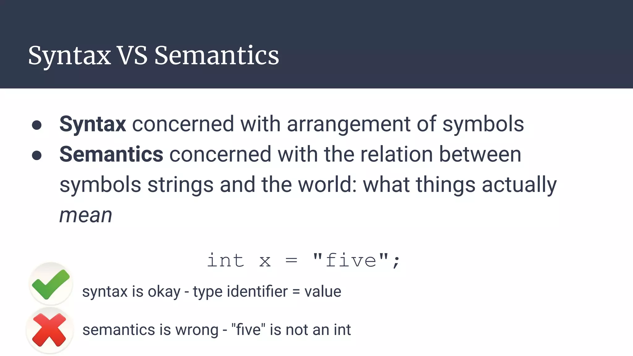 Syntax VS Semantics
● Syntax concerned with arrangement of symbols
● Semantics concerned with the relation between
symbols strings and the world: what things actually
mean
int x = "five";
syntax is okay - type identiﬁer = value
semantics is wrong - "ﬁve" is not an int
 