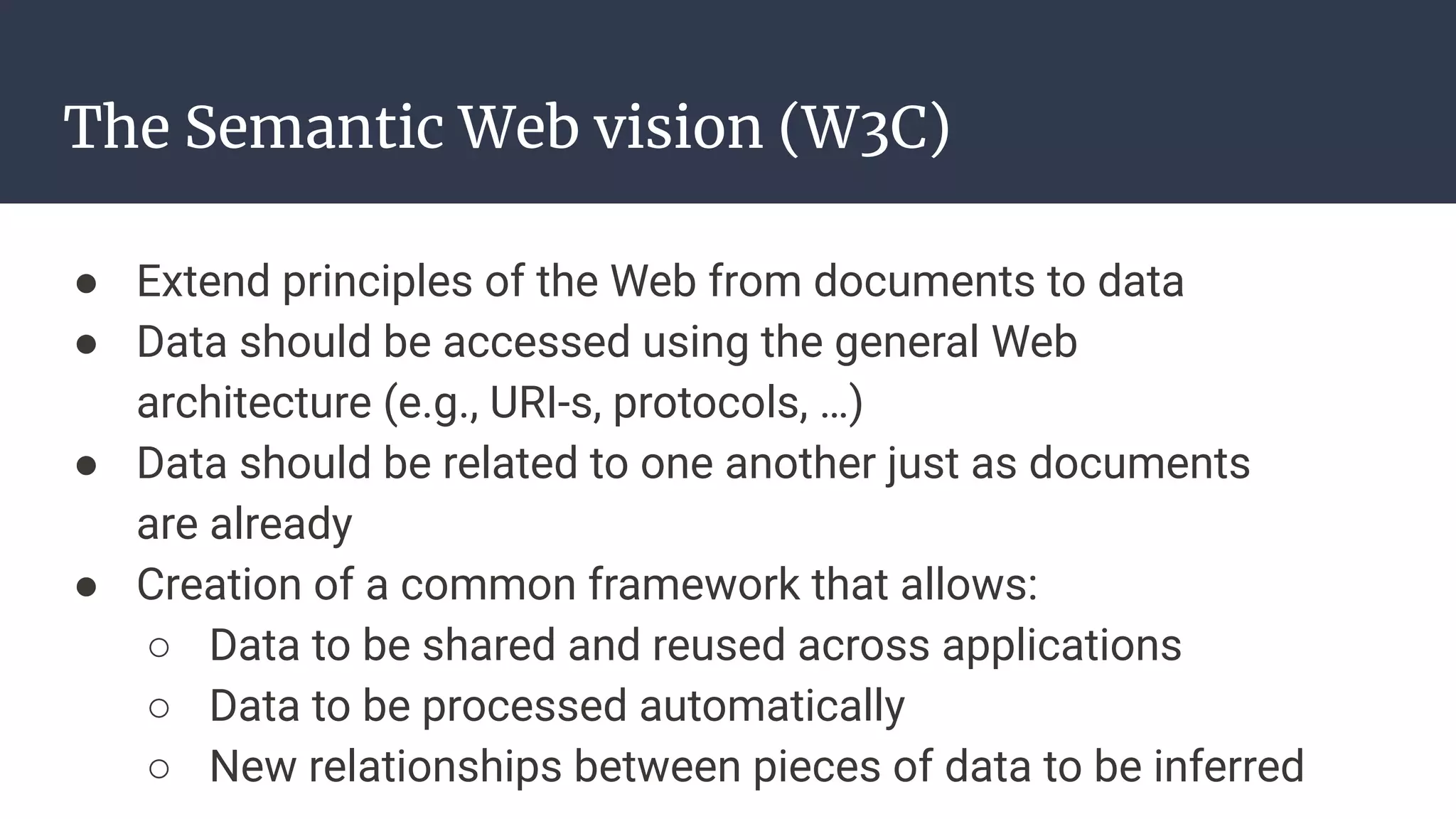 The Semantic Web vision (W3C)
● Extend principles of the Web from documents to data
● Data should be accessed using the general Web
architecture (e.g., URI-s, protocols, …)
● Data should be related to one another just as documents
are already
● Creation of a common framework that allows:
○ Data to be shared and reused across applications
○ Data to be processed automatically
○ New relationships between pieces of data to be inferred
 