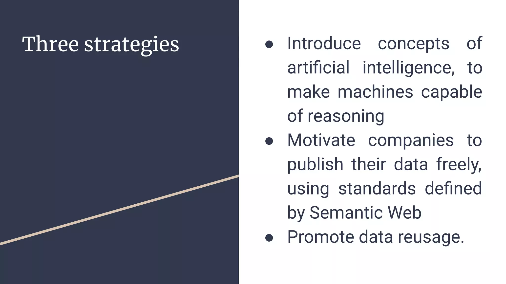 Three strategies ● Introduce concepts of
artiﬁcial intelligence, to
make machines capable
of reasoning
● Motivate companies to
publish their data freely,
using standards deﬁned
by Semantic Web
● Promote data reusage.
 