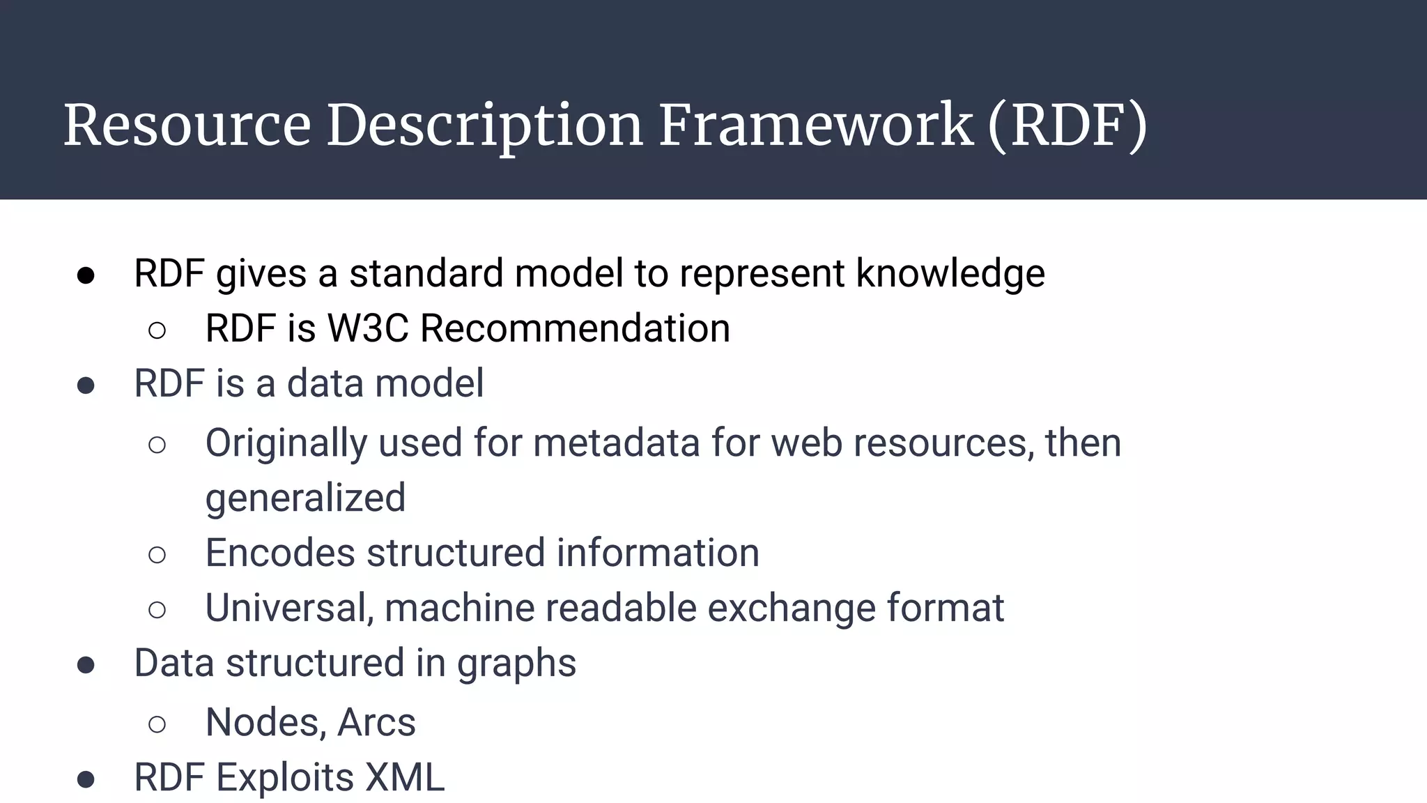 Resource Description Framework (RDF)
● RDF gives a standard model to represent knowledge
○ RDF is W3C Recommendation
● RDF is a data model
○ Originally used for metadata for web resources, then
generalized
○ Encodes structured information
○ Universal, machine readable exchange format
● Data structured in graphs
○ Nodes, Arcs
● RDF Exploits XML
 