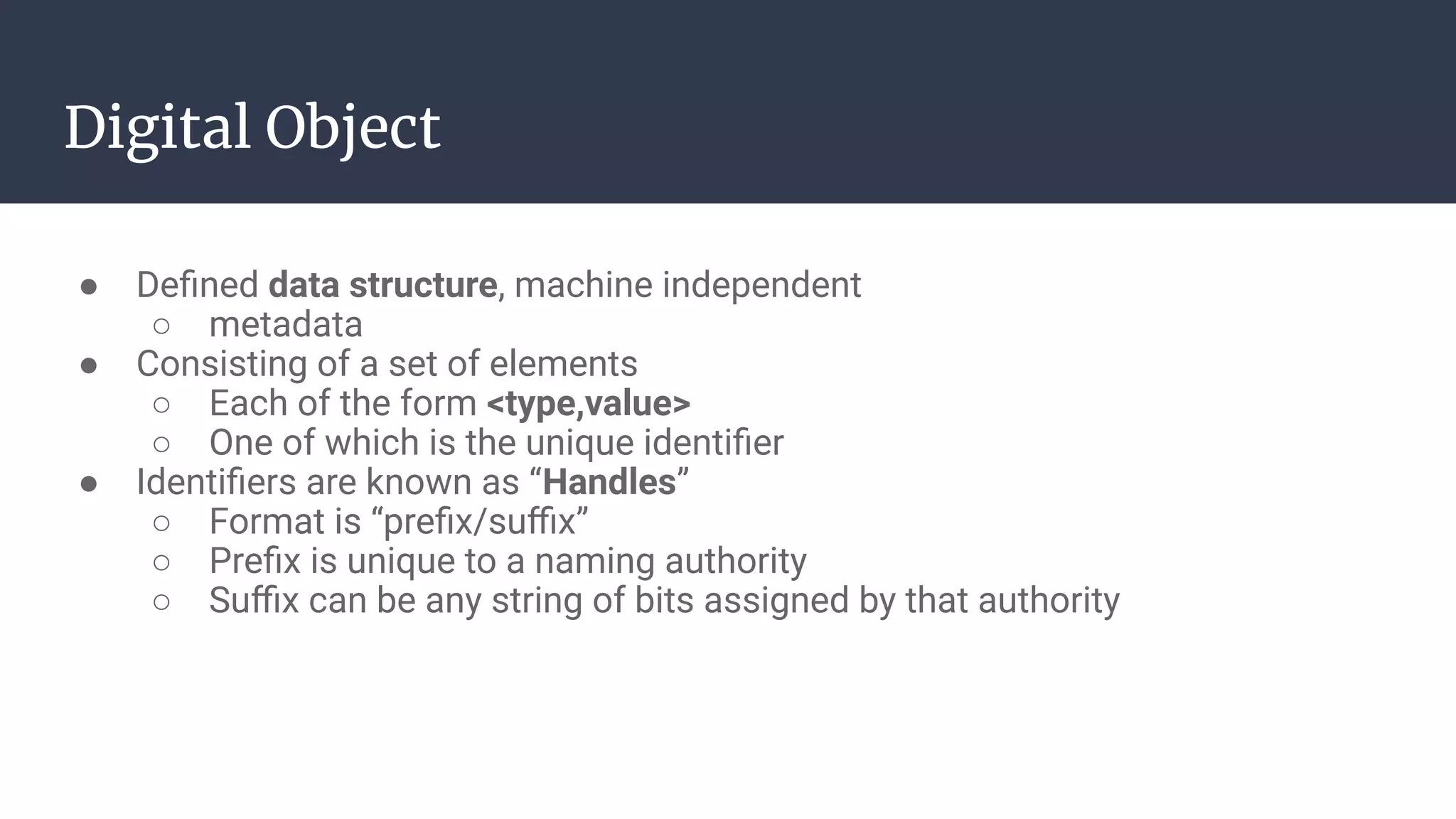 Digital Object
● Deﬁned data structure, machine independent
○ metadata
● Consisting of a set of elements
○ Each of the form <type,value>
○ One of which is the unique identiﬁer
● Identiﬁers are known as “Handles”
○ Format is “preﬁx/suﬃx”
○ Preﬁx is unique to a naming authority
○ Suﬃx can be any string of bits assigned by that authority
 
