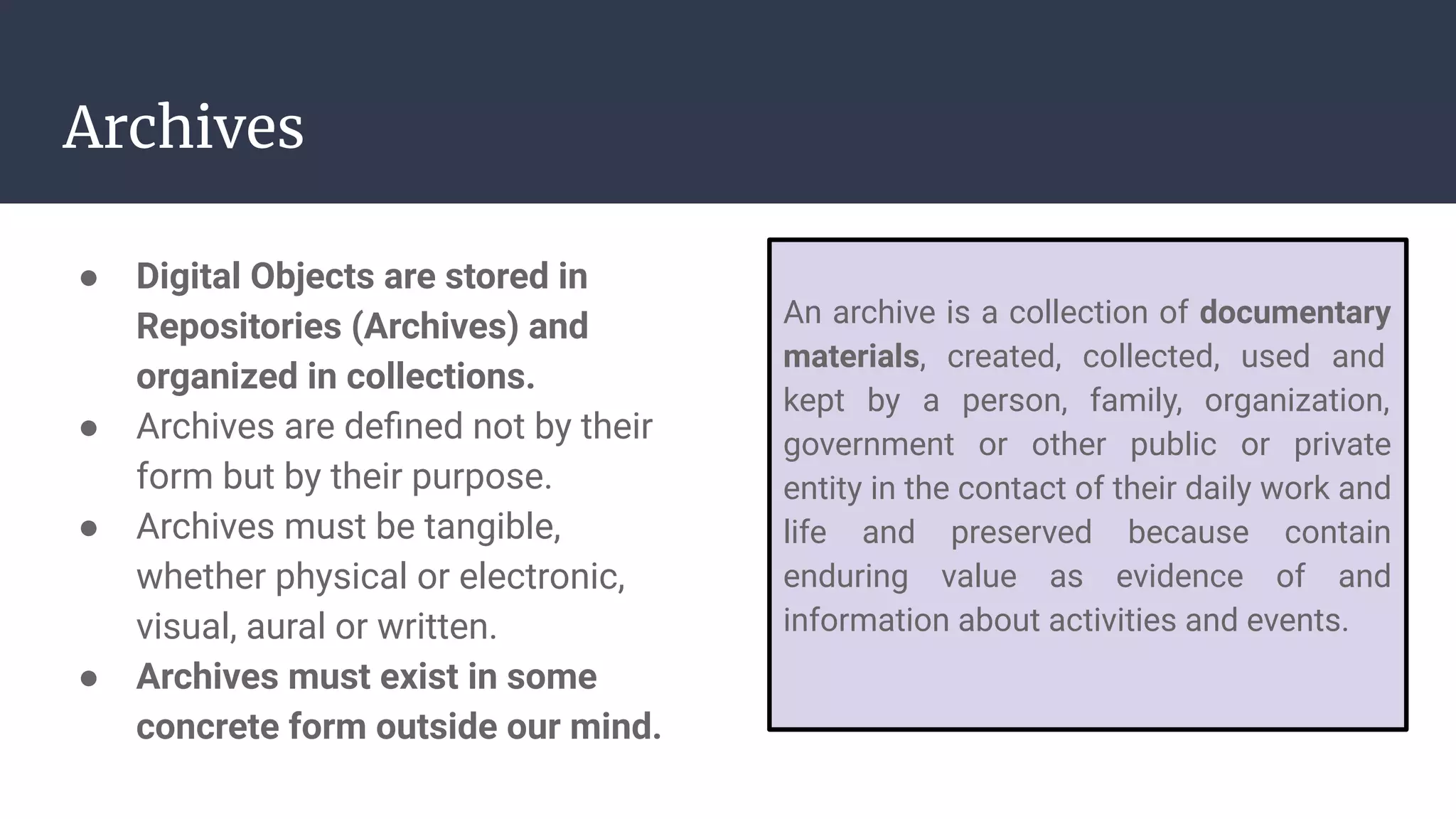 Archives
● Digital Objects are stored in
Repositories (Archives) and
organized in collections.
● Archives are deﬁned not by their
form but by their purpose.
● Archives must be tangible,
whether physical or electronic,
visual, aural or written.
● Archives must exist in some
concrete form outside our mind.
An archive is a collection of documentary
materials, created, collected, used and
kept by a person, family, organization,
government or other public or private
entity in the contact of their daily work and
life and preserved because contain
enduring value as evidence of and
information about activities and events.
 