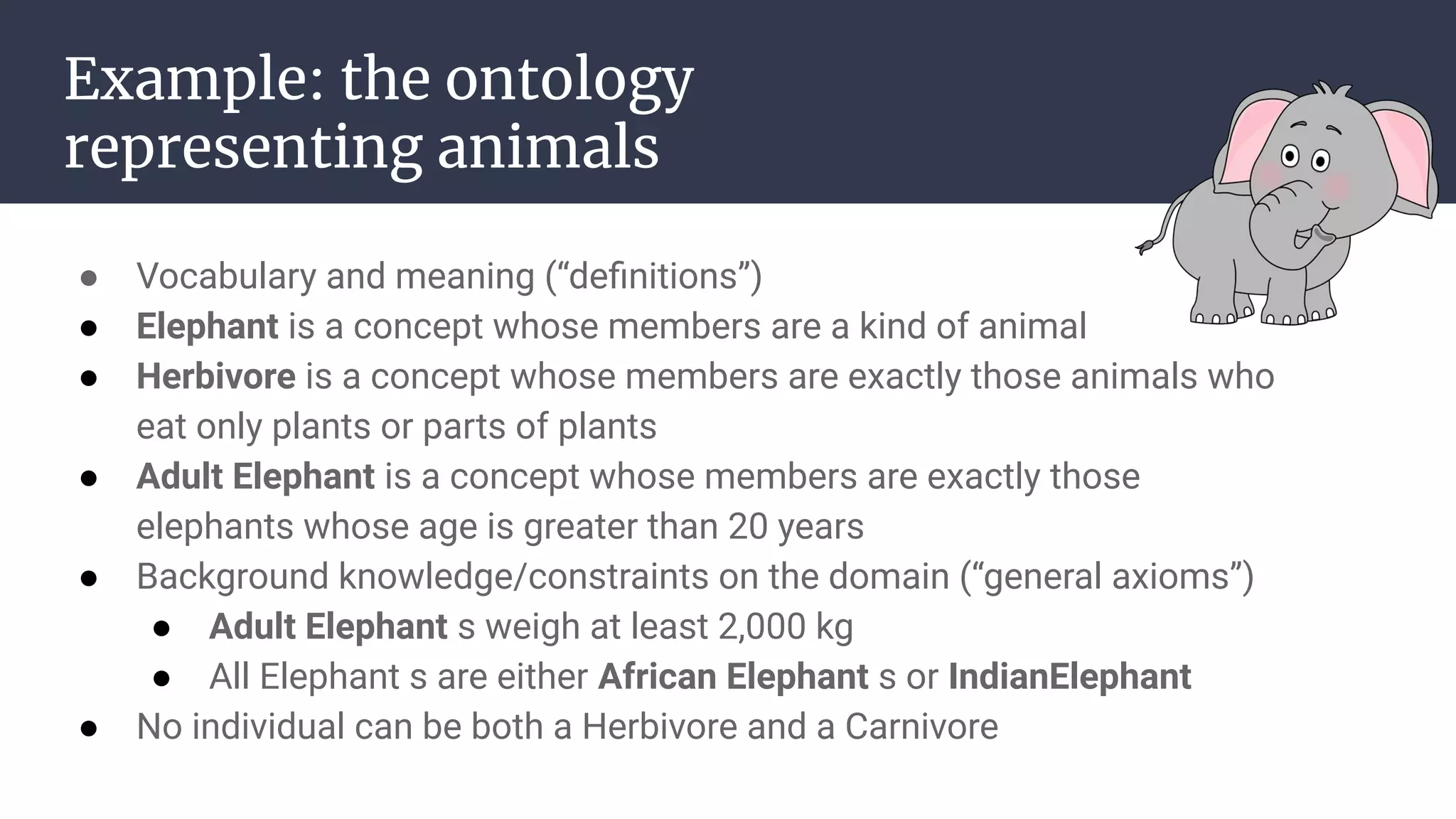 Example: the ontology
representing animals
● Vocabulary and meaning (“deﬁnitions”)
● Elephant is a concept whose members are a kind of animal
● Herbivore is a concept whose members are exactly those animals who
eat only plants or parts of plants
● Adult Elephant is a concept whose members are exactly those
elephants whose age is greater than 20 years
● Background knowledge/constraints on the domain (“general axioms”)
● Adult Elephant s weigh at least 2,000 kg
● All Elephant s are either African Elephant s or IndianElephant
● No individual can be both a Herbivore and a Carnivore
 