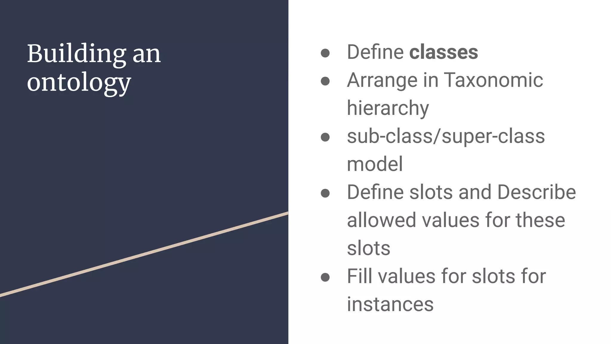 Building an
ontology
● Deﬁne classes
● Arrange in Taxonomic
hierarchy
● sub-class/super-class
model
● Deﬁne slots and Describe
allowed values for these
slots
● Fill values for slots for
instances
 