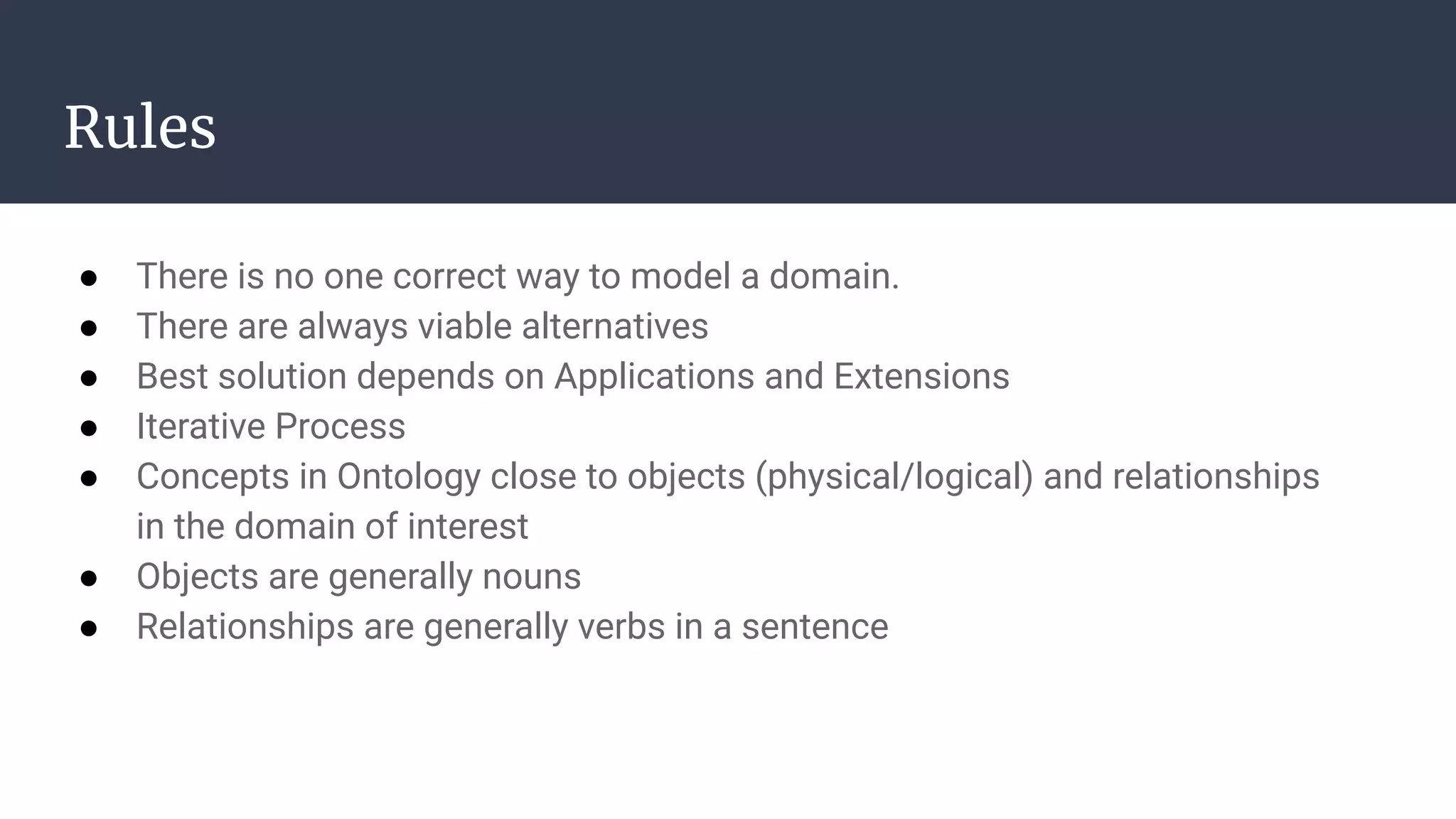 Rules
● There is no one correct way to model a domain.
● There are always viable alternatives
● Best solution depends on Applications and Extensions
● Iterative Process
● Concepts in Ontology close to objects (physical/logical) and relationships
in the domain of interest
● Objects are generally nouns
● Relationships are generally verbs in a sentence
 
