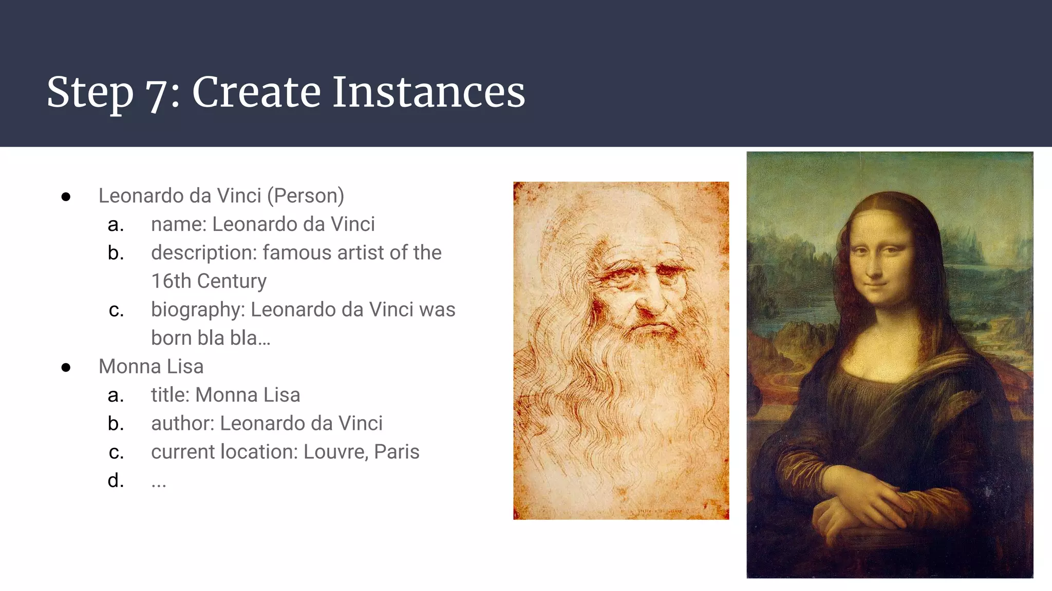 Step 7: Create Instances
● Leonardo da Vinci (Person)
a. name: Leonardo da Vinci
b. description: famous artist of the
16th Century
c. biography: Leonardo da Vinci was
born bla bla…
● Monna Lisa
a. title: Monna Lisa
b. author: Leonardo da Vinci
c. current location: Louvre, Paris
d. ...
 