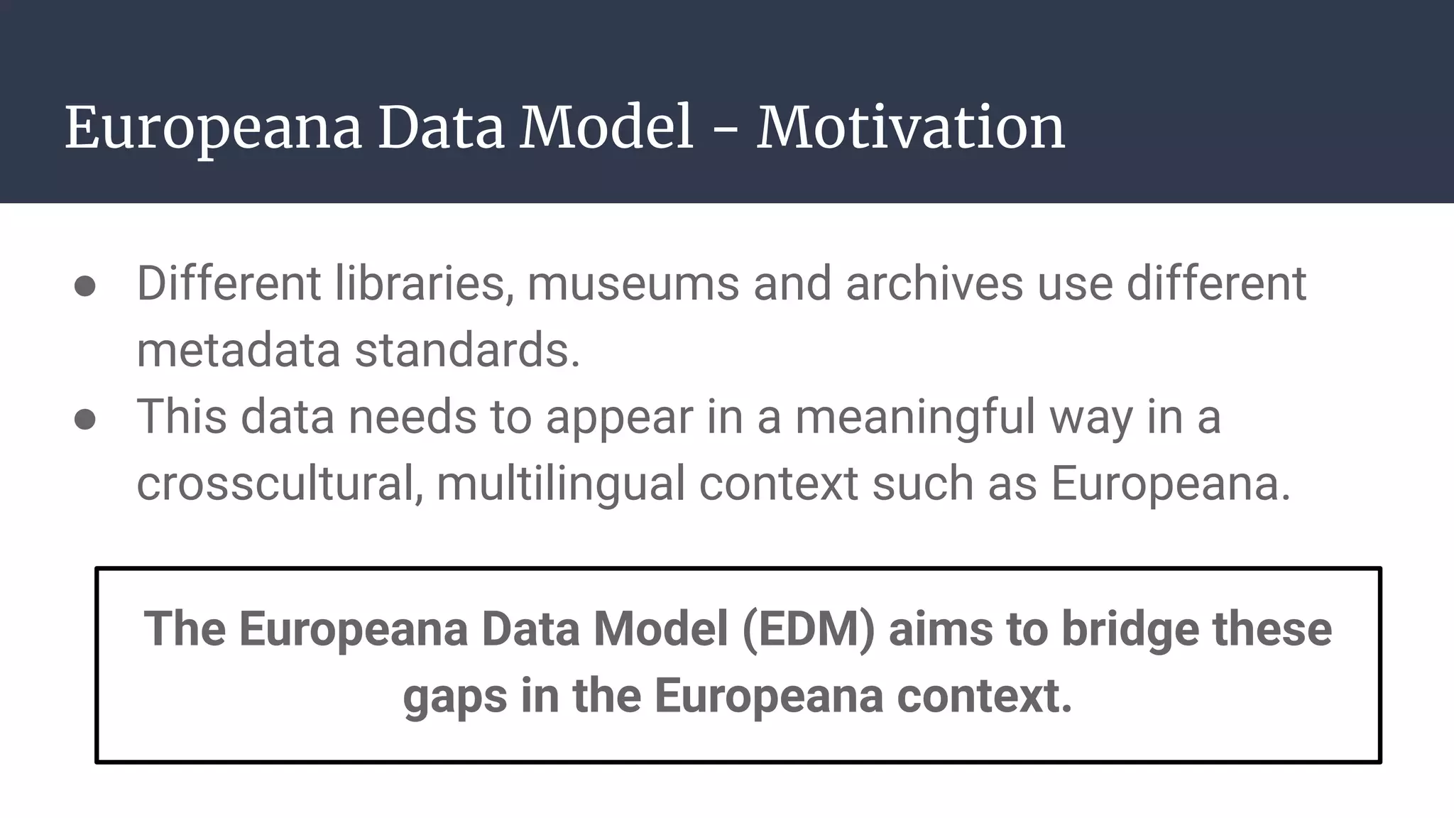 Europeana Data Model - Motivation
● Different libraries, museums and archives use different
metadata standards.
● This data needs to appear in a meaningful way in a
crosscultural, multilingual context such as Europeana.
The Europeana Data Model (EDM) aims to bridge these
gaps in the Europeana context.
 