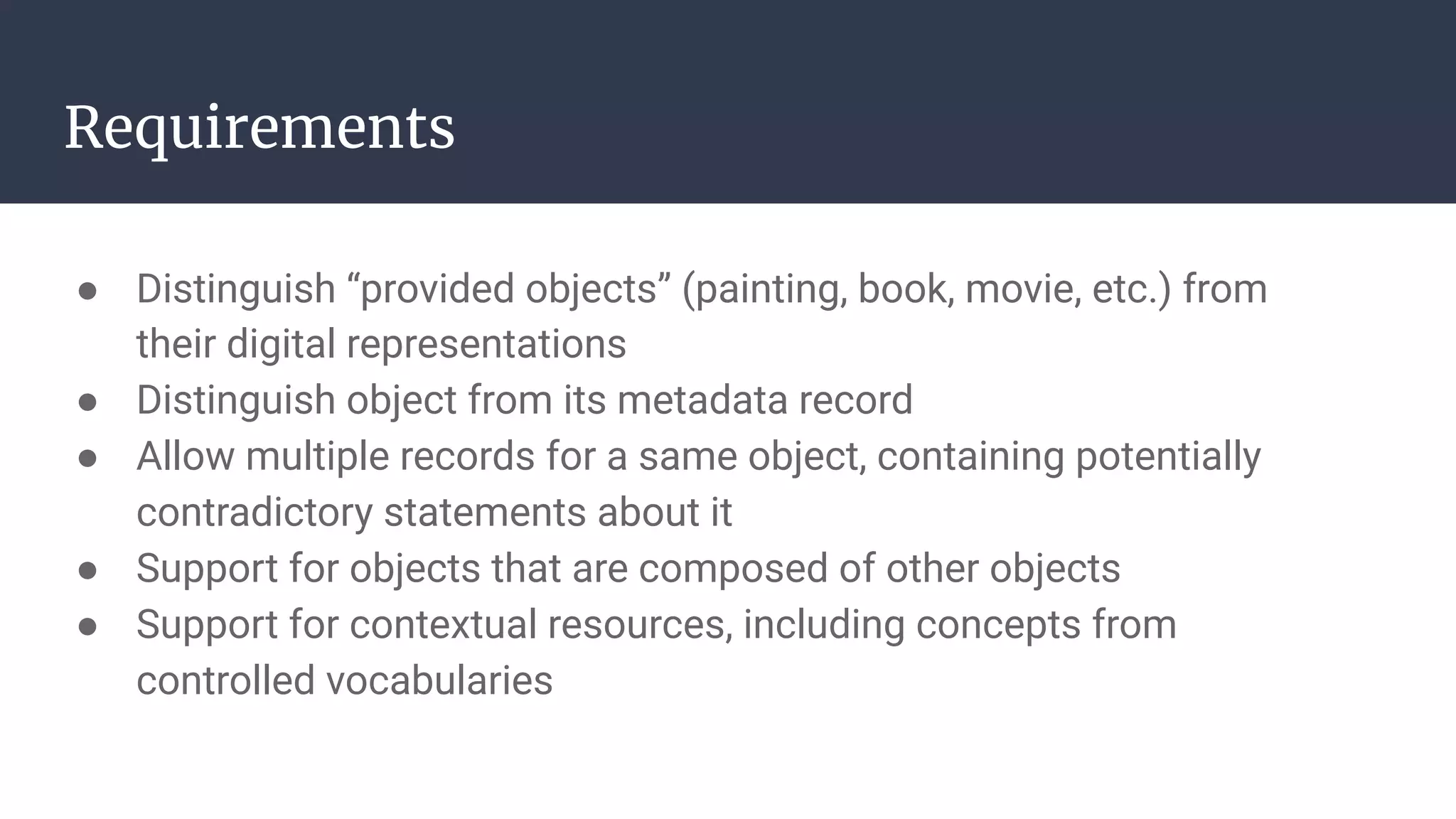 Requirements
● Distinguish “provided objects” (painting, book, movie, etc.) from
their digital representations
● Distinguish object from its metadata record
● Allow multiple records for a same object, containing potentially
contradictory statements about it
● Support for objects that are composed of other objects
● Support for contextual resources, including concepts from
controlled vocabularies
 