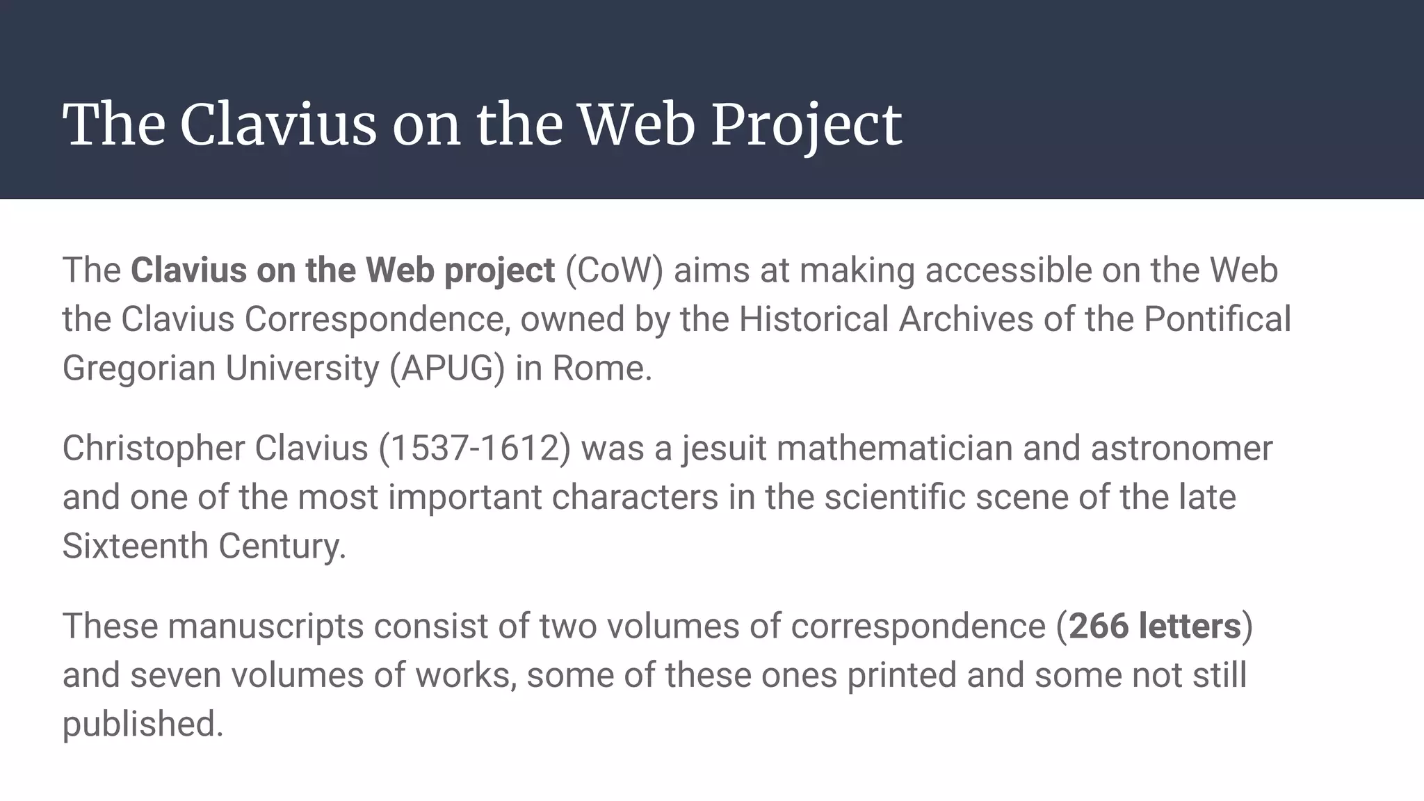 The Clavius on the Web Project
The Clavius on the Web project (CoW) aims at making accessible on the Web
the Clavius Correspondence, owned by the Historical Archives of the Pontiﬁcal
Gregorian University (APUG) in Rome.
Christopher Clavius (1537-1612) was a jesuit mathematician and astronomer
and one of the most important characters in the scientiﬁc scene of the late
Sixteenth Century.
These manuscripts consist of two volumes of correspondence (266 letters)
and seven volumes of works, some of these ones printed and some not still
published.
 