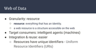 Web of Data
● Granularity: resource
○ resource: everything that has an identity.
○ a web resource is a structure accessible on the web
● Target consumers: intelligent agents (machines)
● Integration & reuse: easier
○ Resources have unique identiﬁers - Uniform
Resource Identiﬁers (URIs)
 