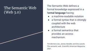 The Semantic Web
(Web 3.0)
The Semantic Web deﬁnes a
formal knowledge expressed in a
formal language having:
● a machine-readable notation
● a formal syntax that is strongly
coupled with the web
architecture
● a formal semantics that
provides an access
mechanism.
Tim Berners-Lee, James Hendler, and Ora Lassila.
The semantic web. Scientiﬁc American Magazine,
2001.
 