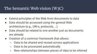 The Semantic Web vision (W3C)
● Extend principles of the Web from documents to data
● Data should be accessed using the general Web
architecture (e.g., URI-s, protocols, …)
● Data should be related to one another just as documents
are already
● Creation of a common framework that allows:
○ Data to be shared and reused across applications
○ Data to be processed automatically
○ New relationships between pieces of data to be inferred
 