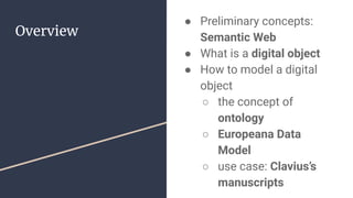 Overview
● Preliminary concepts:
Semantic Web
● What is a digital object
● How to model a digital
object
○ the concept of
ontology
○ Europeana Data
Model
○ use case: Clavius’s
manuscripts
 