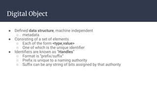 Digital Object
● Deﬁned data structure, machine independent
○ metadata
● Consisting of a set of elements
○ Each of the form <type,value>
○ One of which is the unique identiﬁer
● Identiﬁers are known as “Handles”
○ Format is “preﬁx/suﬃx”
○ Preﬁx is unique to a naming authority
○ Suﬃx can be any string of bits assigned by that authority
 