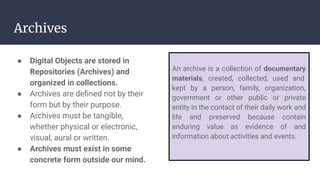 Archives
● Digital Objects are stored in
Repositories (Archives) and
organized in collections.
● Archives are deﬁned not by their
form but by their purpose.
● Archives must be tangible,
whether physical or electronic,
visual, aural or written.
● Archives must exist in some
concrete form outside our mind.
An archive is a collection of documentary
materials, created, collected, used and
kept by a person, family, organization,
government or other public or private
entity in the contact of their daily work and
life and preserved because contain
enduring value as evidence of and
information about activities and events.
 