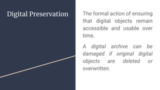 Digital Preservation The formal action of ensuring
that digital objects remain
accessible and usable over
time.
A digital archive can be
damaged if original digital
objects are deleted or
overwritten.
 