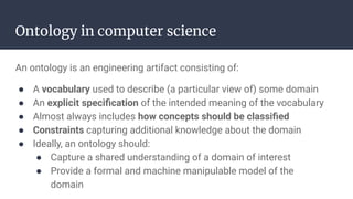 Ontology in computer science
An ontology is an engineering artifact consisting of:
● A vocabulary used to describe (a particular view of) some domain
● An explicit speciﬁcation of the intended meaning of the vocabulary
● Almost always includes how concepts should be classiﬁed
● Constraints capturing additional knowledge about the domain
● Ideally, an ontology should:
● Capture a shared understanding of a domain of interest
● Provide a formal and machine manipulable model of the
domain
 