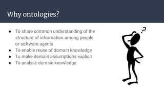 Why ontologies?
● To share common understanding of the
structure of information among people
or software agents
● To enable reuse of domain knowledge
● To make domain assumptions explicit
● To analyse domain knowledge
 