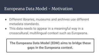 Europeana Data Model - Motivation
● Different libraries, museums and archives use different
metadata standards.
● This data needs to appear in a meaningful way in a
crosscultural, multilingual context such as Europeana.
The Europeana Data Model (EDM) aims to bridge these
gaps in the Europeana context.
 