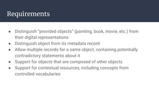 Requirements
● Distinguish “provided objects” (painting, book, movie, etc.) from
their digital representations
● Distinguish object from its metadata record
● Allow multiple records for a same object, containing potentially
contradictory statements about it
● Support for objects that are composed of other objects
● Support for contextual resources, including concepts from
controlled vocabularies
 