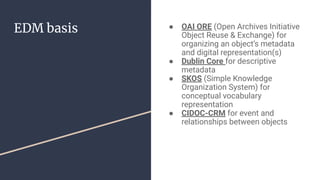 EDM basis ● OAI ORE (Open Archives Initiative
Object Reuse & Exchange) for
organizing an object’s metadata
and digital representation(s)
● Dublin Core for descriptive
metadata
● SKOS (Simple Knowledge
Organization System) for
conceptual vocabulary
representation
● CIDOC-CRM for event and
relationships between objects
 