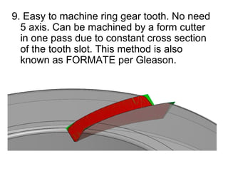 9. Easy to machine ring gear tooth. No need
5 axis. Can be machined by a form cutter
in one pass due to constant cross section
of the tooth slot. This method is also
known as FORMATE per Gleason.
 