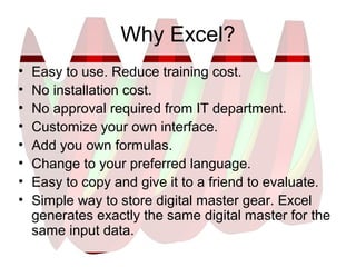 Why Excel?
• Easy to use. Reduce training cost.
• No installation cost.
• No approval required from IT department.
• Customize your own interface.
• Add you own formulas.
• Change to your preferred language.
• Easy to copy and give it to a friend to evaluate.
• Simple way to store digital master gear. Excel
generates exactly the same digital master for the
same input data.
 