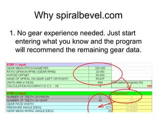 Why spiralbevel.com
1. No gear experience needed. Just start
entering what you know and the program
will recommend the remaining gear data.
 