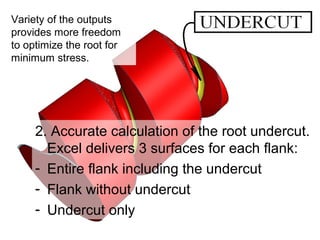 2. Accurate calculation of the root undercut.
Excel delivers 3 surfaces for each flank:
- Entire flank including the undercut
- Flank without undercut
- Undercut only
Variety of the outputs
provides more freedom
to optimize the root for
minimum stress.
 