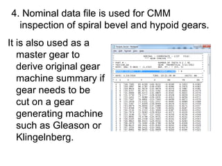 4. Nominal data file is used for CMM
inspection of spiral bevel and hypoid gears.
It is also used as a
master gear to
derive original gear
machine summary if
gear needs to be
cut on a gear
generating machine
such as Gleason or
Klingelnberg.
 