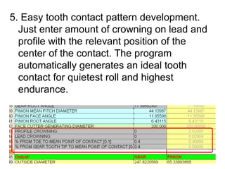 5. Easy tooth contact pattern development.
Just enter amount of crowning on lead and
profile with the relevant position of the
center of the contact. The program
automatically generates an ideal tooth
contact for quietest roll and highest
endurance.
 