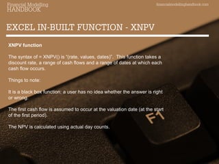 financialmodellinghandbook.com 
Financial Modelling 
HANDBOOK 
EXCEL IN-BUILT FUNCTION - XNPV 
XNPV function The syntax of = XNPV() is “(rate, values, dates)”. This function takes a discount rate, a range of cash flows and a range of dates at which each cash flow occurs. Things to note: It is a black box function: a user has no idea whether the answer is right or wrong. The first cash flow is assumed to occur at the valuation date (at the start of the first period). The NPV is calculated using actual day counts. 