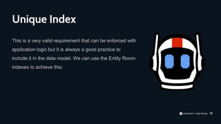 18
This is a very valid requirement that can be enforced with
application logic but it is always a good practice to
include it in the data model. We can use the Entity Room
indexes to achieve this.
Unique Index
 