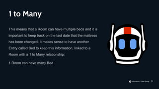 21
This means that a Room can have multiple beds and it is
important to keep track on the last date that the mattress
has been changed. It makes sense to have another
Entity called Bed to keep this information, linked to a
Room with a 1 to Many relationship:
1 Room can have many Bed
1 to Many
 