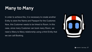 27
In order to achieve this, it is necessary to create another
Entity to store the Name and Passport for the Customer.
Now, this Customer needs to be linked to Room. In this
case, since many Customer can book many Room, we
need a Many to Many relationship using a third Entity that
we can call Booking.
Many to Many
 