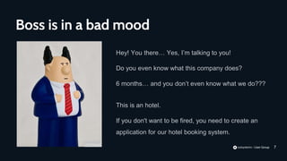 7
Hey! You there… Yes, I’m talking to you!
Do you even know what this company does?
6 months… and you don’t even know what we do???
Boss is in a bad mood
This is an hotel.
If you don't want to be fired, you need to create an
application for our hotel booking system.
 