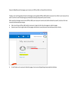 How to Modifyandmanage username on Office 365 or SharePointOnline
Today I am writingabouthowto Changesandupdate Office 365 adminaccount or otheruseraccount as
well.Sohere Iwill showingyouall detailsstepbystepwithscreenshots.
We needtochange some time Office 365 useraccount name and otherdetailsaswell,todoso for we
needtofollowbelow steps:
 We musthave office 365 adminaccount,logintothe Spsite page or adminpage.
 Selectuserfromrightside of the page andselect view Accountsee belowscreenshots.
 It will take usto account detailspage,here we will gettingmanyoptionsbelow.
 