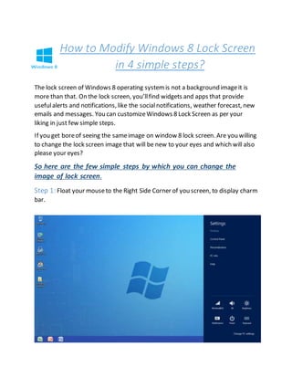 How to Modify Windows 8 Lock Screen
in 4 simple steps?
The lock screen of Windows 8 operating systemis not a background imageit is
more than that. On the lock screen, you’llfind widgets and apps that provide
usefulalerts and notifications, like the socialnotifications, weather forecast, new
emails and messages. You can customizeWindows 8 Lock Screen as per your
liking in just few simple steps.
If you get boreof seeing the sameimage on window 8 lock screen. Are you willing
to change the lock screen image that will be new to your eyes and which will also
please your eyes?
So here are the few simple steps by which you can change the
image of lock screen.
Step 1: Float your mouseto the Right Side Corner of you screen, to display charm
bar.
 