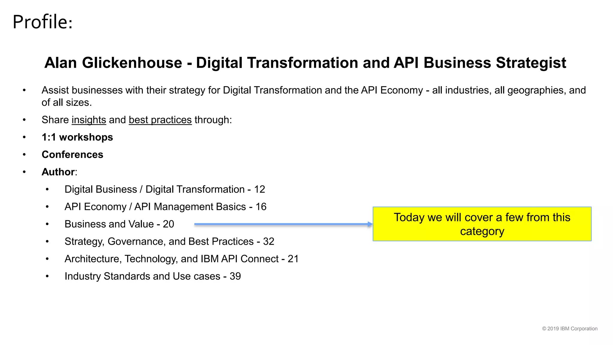 Profile:
© 2019 IBM Corporation
Alan Glickenhouse - Digital Transformation and API Business Strategist
• Assist businesses with their strategy for Digital Transformation and the API Economy - all industries, all geographies, and
of all sizes.
• Share insights and best practices through:
• 1:1 workshops
• Conferences
• Author:
• Digital Business / Digital Transformation - 12
• API Economy / API Management Basics - 16
• Business and Value - 20
• Strategy, Governance, and Best Practices - 32
• Architecture, Technology, and IBM API Connect - 21
• Industry Standards and Use cases - 39
Today we will cover a few from this
category
 