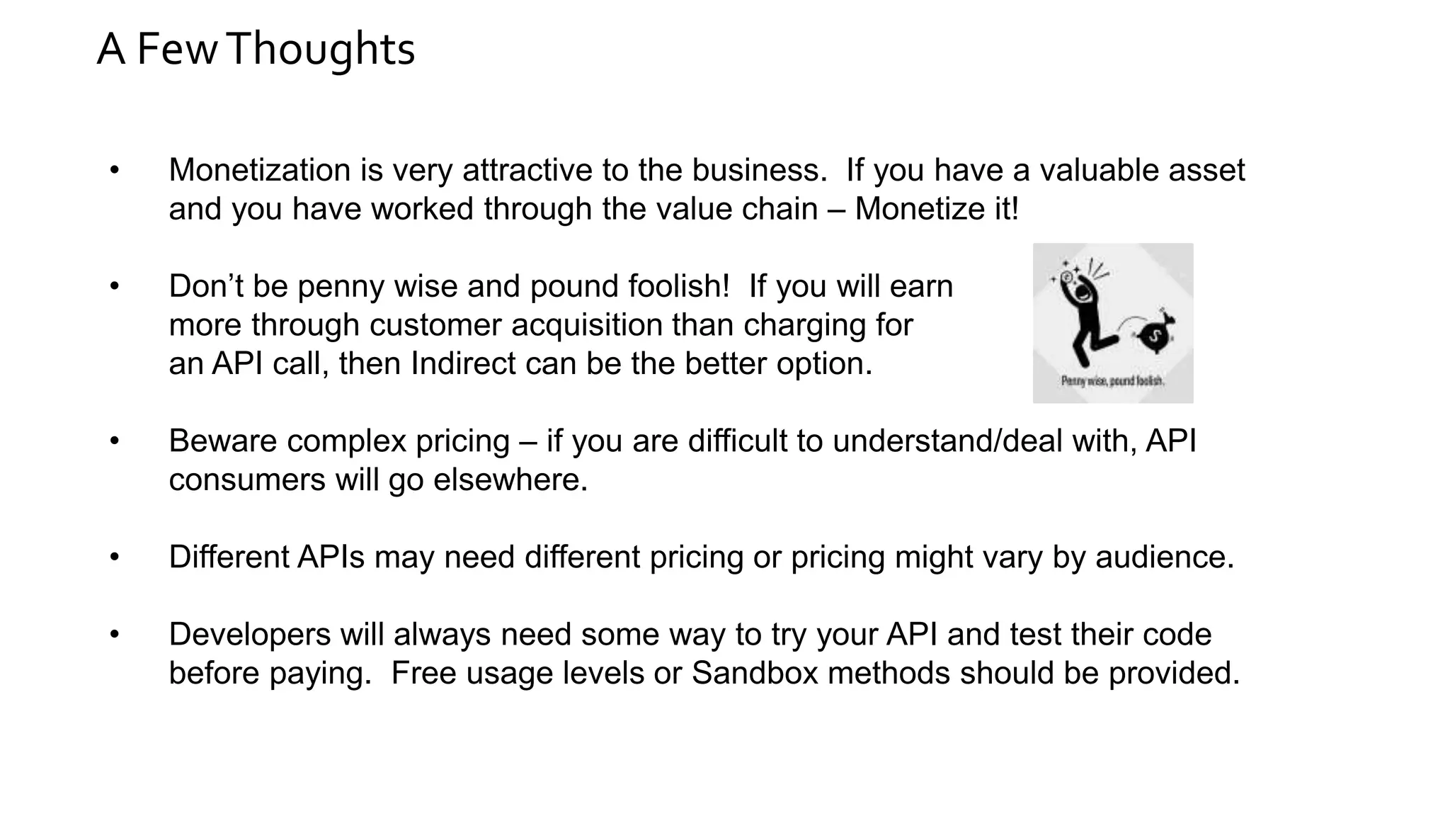 A FewThoughts
• Monetization is very attractive to the business. If you have a valuable asset
and you have worked through the value chain – Monetize it!
• Don’t be penny wise and pound foolish! If you will earn
more through customer acquisition than charging for
an API call, then Indirect can be the better option.
• Beware complex pricing – if you are difficult to understand/deal with, API
consumers will go elsewhere.
• Different APIs may need different pricing or pricing might vary by audience.
• Developers will always need some way to try your API and test their code
before paying. Free usage levels or Sandbox methods should be provided.
 