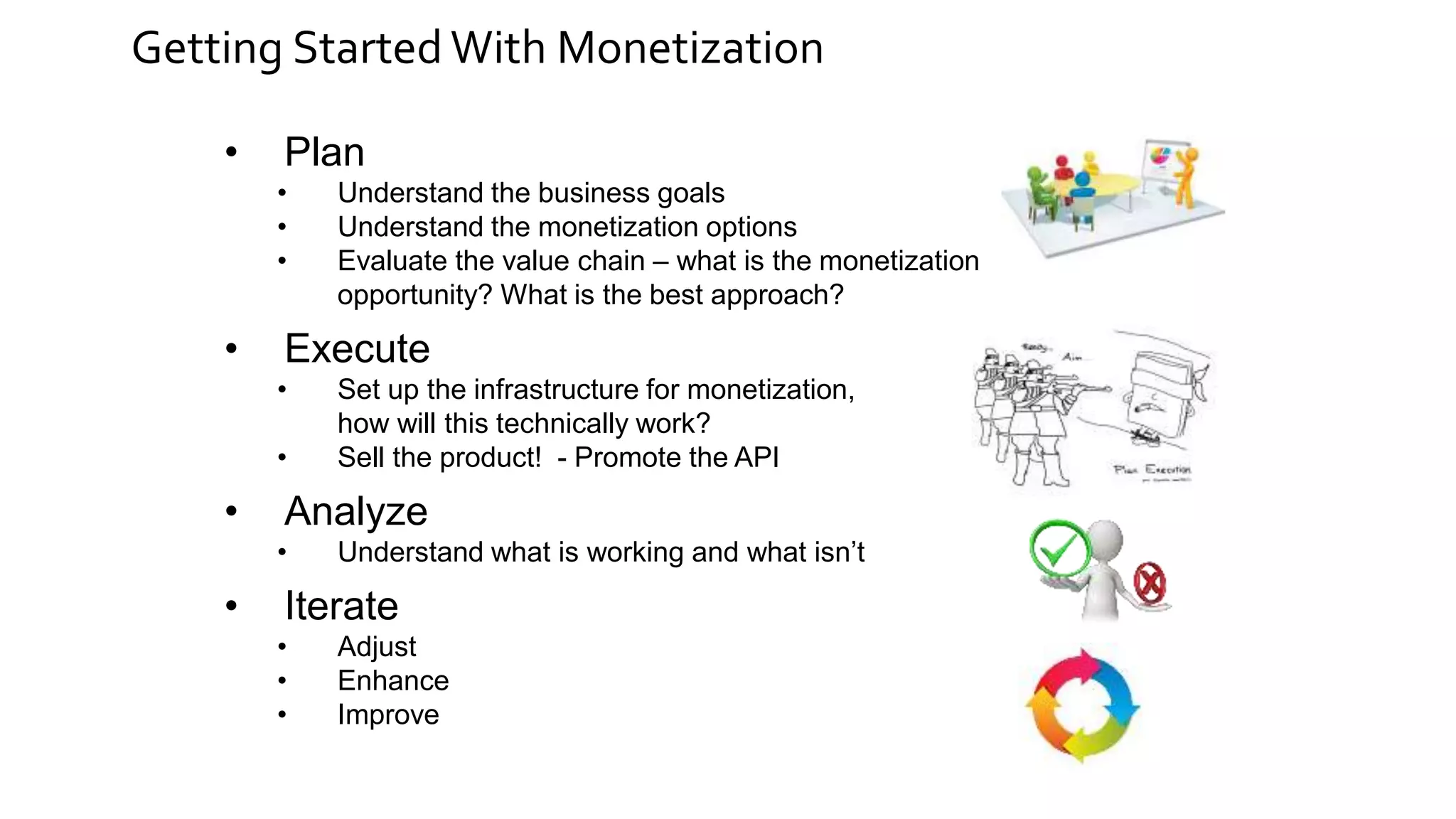 Getting Started With Monetization
• Plan
• Understand the business goals
• Understand the monetization options
• Evaluate the value chain – what is the monetization
opportunity? What is the best approach?
• Execute
• Set up the infrastructure for monetization,
how will this technically work?
• Sell the product! - Promote the API
• Analyze
• Understand what is working and what isn’t
• Iterate
• Adjust
• Enhance
• Improve
 