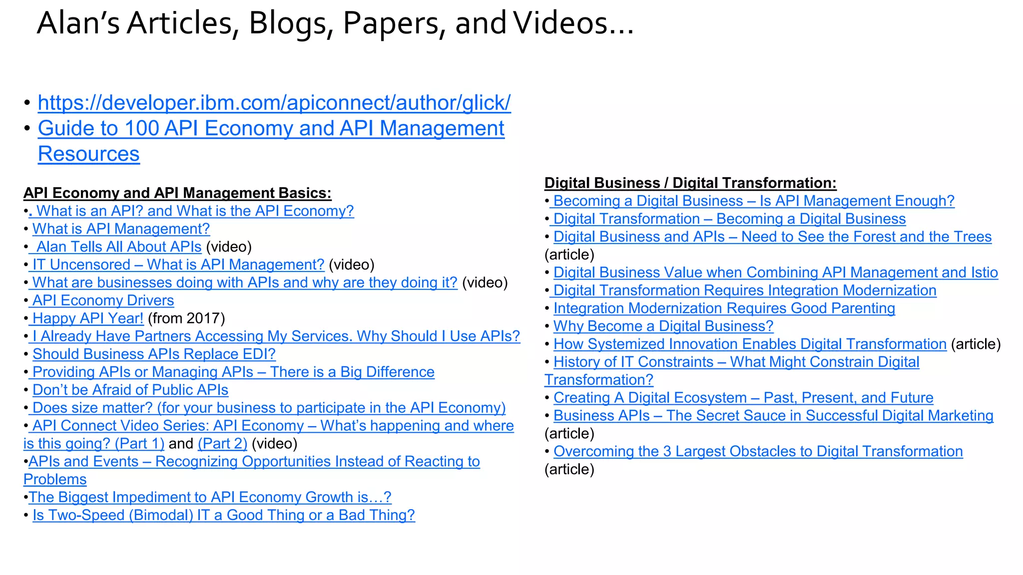 Alan’s Articles, Blogs, Papers, andVideos…
• https://developer.ibm.com/apiconnect/author/glick/
• Guide to 100 API Economy and API Management
Resources
API Economy and API Management Basics:
•. What is an API? and What is the API Economy?
• What is API Management?
• Alan Tells All About APIs (video)
• IT Uncensored – What is API Management? (video)
• What are businesses doing with APIs and why are they doing it? (video)
• API Economy Drivers
• Happy API Year! (from 2017)
• I Already Have Partners Accessing My Services. Why Should I Use APIs?
• Should Business APIs Replace EDI?
• Providing APIs or Managing APIs – There is a Big Difference
• Don’t be Afraid of Public APIs
• Does size matter? (for your business to participate in the API Economy)
• API Connect Video Series: API Economy – What’s happening and where
is this going? (Part 1) and (Part 2) (video)
•APIs and Events – Recognizing Opportunities Instead of Reacting to
Problems
•The Biggest Impediment to API Economy Growth is…?
• Is Two-Speed (Bimodal) IT a Good Thing or a Bad Thing?
Digital Business / Digital Transformation:
• Becoming a Digital Business – Is API Management Enough?
• Digital Transformation – Becoming a Digital Business
• Digital Business and APIs – Need to See the Forest and the Trees
(article)
• Digital Business Value when Combining API Management and Istio
• Digital Transformation Requires Integration Modernization
• Integration Modernization Requires Good Parenting
• Why Become a Digital Business?
• How Systemized Innovation Enables Digital Transformation (article)
• History of IT Constraints – What Might Constrain Digital
Transformation?
• Creating A Digital Ecosystem – Past, Present, and Future
• Business APIs – The Secret Sauce in Successful Digital Marketing
(article)
• Overcoming the 3 Largest Obstacles to Digital Transformation
(article)
 