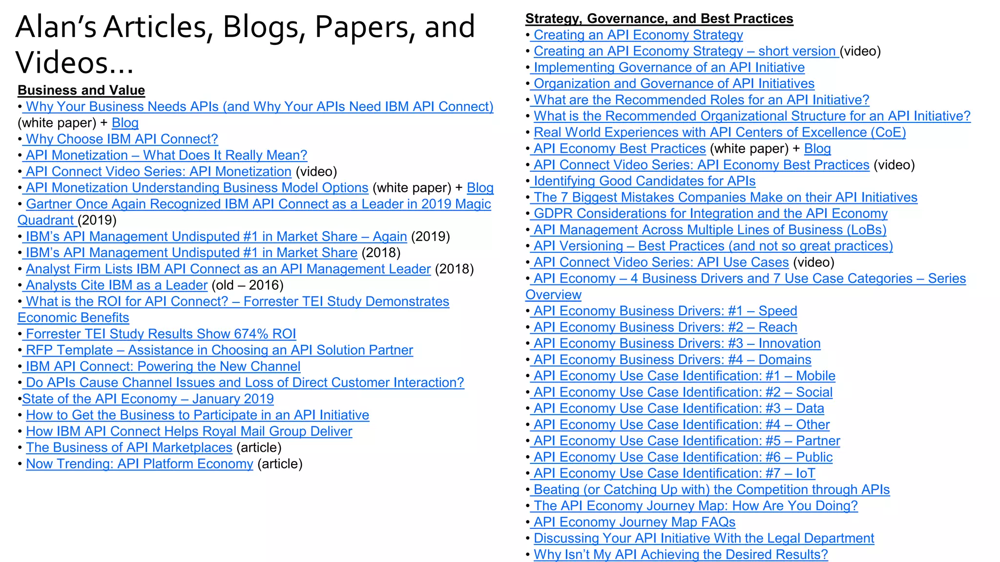 Alan’s Articles, Blogs, Papers, and
Videos…
Business and Value
• Why Your Business Needs APIs (and Why Your APIs Need IBM API Connect)
(white paper) + Blog
• Why Choose IBM API Connect?
• API Monetization – What Does It Really Mean?
• API Connect Video Series: API Monetization (video)
• API Monetization Understanding Business Model Options (white paper) + Blog
• Gartner Once Again Recognized IBM API Connect as a Leader in 2019 Magic
Quadrant (2019)
• IBM’s API Management Undisputed #1 in Market Share – Again (2019)
• IBM’s API Management Undisputed #1 in Market Share (2018)
• Analyst Firm Lists IBM API Connect as an API Management Leader (2018)
• Analysts Cite IBM as a Leader (old – 2016)
• What is the ROI for API Connect? – Forrester TEI Study Demonstrates
Economic Benefits
• Forrester TEI Study Results Show 674% ROI
• RFP Template – Assistance in Choosing an API Solution Partner
• IBM API Connect: Powering the New Channel
• Do APIs Cause Channel Issues and Loss of Direct Customer Interaction?
•State of the API Economy – January 2019
• How to Get the Business to Participate in an API Initiative
• How IBM API Connect Helps Royal Mail Group Deliver
• The Business of API Marketplaces (article)
• Now Trending: API Platform Economy (article)
Strategy, Governance, and Best Practices
• Creating an API Economy Strategy
• Creating an API Economy Strategy – short version (video)
• Implementing Governance of an API Initiative
• Organization and Governance of API Initiatives
• What are the Recommended Roles for an API Initiative?
• What is the Recommended Organizational Structure for an API Initiative?
• Real World Experiences with API Centers of Excellence (CoE)
• API Economy Best Practices (white paper) + Blog
• API Connect Video Series: API Economy Best Practices (video)
• Identifying Good Candidates for APIs
• The 7 Biggest Mistakes Companies Make on their API Initiatives
• GDPR Considerations for Integration and the API Economy
• API Management Across Multiple Lines of Business (LoBs)
• API Versioning – Best Practices (and not so great practices)
• API Connect Video Series: API Use Cases (video)
• API Economy – 4 Business Drivers and 7 Use Case Categories – Series
Overview
• API Economy Business Drivers: #1 – Speed
• API Economy Business Drivers: #2 – Reach
• API Economy Business Drivers: #3 – Innovation
• API Economy Business Drivers: #4 – Domains
• API Economy Use Case Identification: #1 – Mobile
• API Economy Use Case Identification: #2 – Social
• API Economy Use Case Identification: #3 – Data
• API Economy Use Case Identification: #4 – Other
• API Economy Use Case Identification: #5 – Partner
• API Economy Use Case Identification: #6 – Public
• API Economy Use Case Identification: #7 – IoT
• Beating (or Catching Up with) the Competition through APIs
• The API Economy Journey Map: How Are You Doing?
• API Economy Journey Map FAQs
• Discussing Your API Initiative With the Legal Department
• Why Isn’t My API Achieving the Desired Results?
 