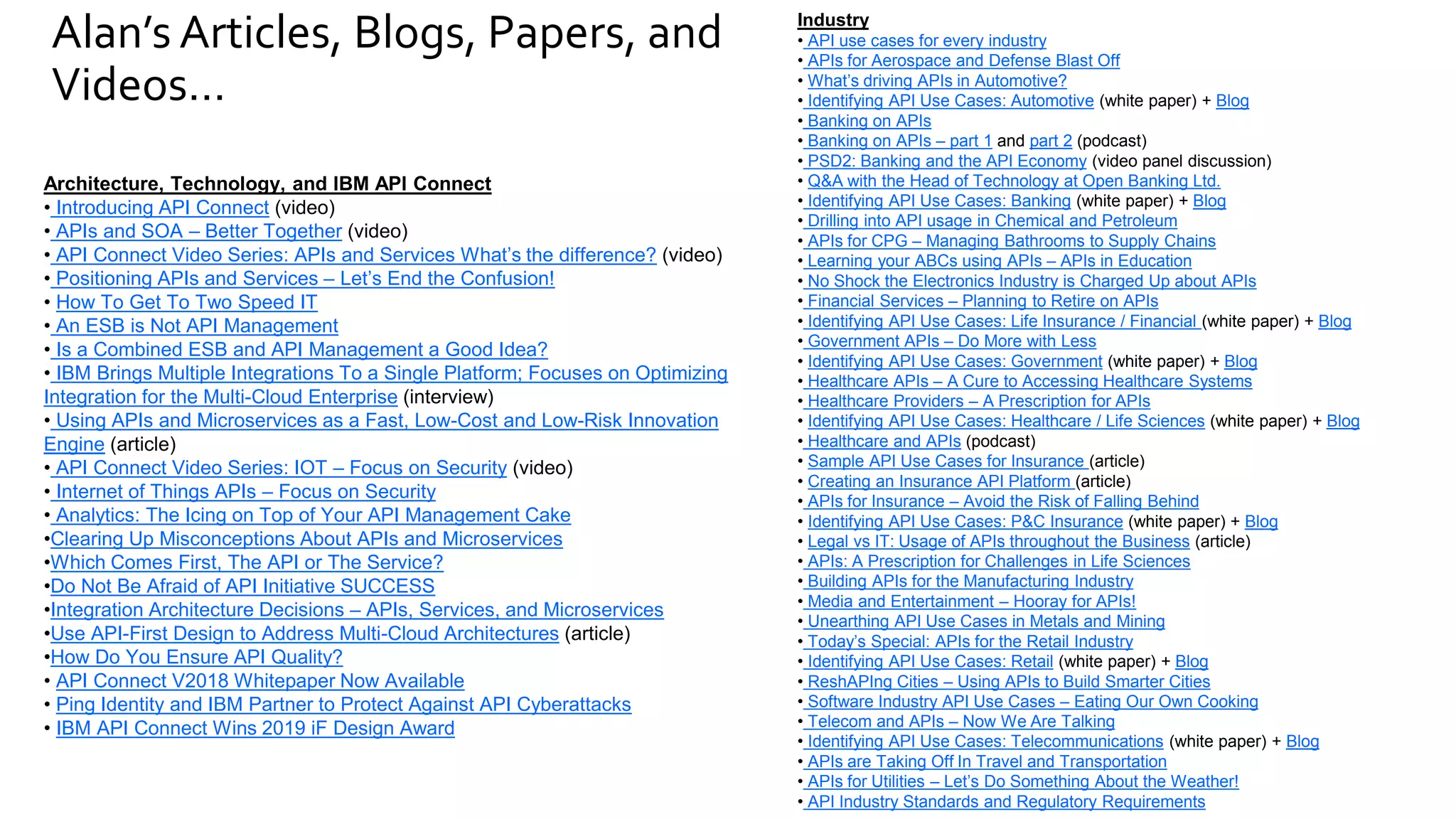 Alan’s Articles, Blogs, Papers, and
Videos…
Industry
• API use cases for every industry
• APIs for Aerospace and Defense Blast Off
• What’s driving APIs in Automotive?
• Identifying API Use Cases: Automotive (white paper) + Blog
• Banking on APIs
• Banking on APIs – part 1 and part 2 (podcast)
• PSD2: Banking and the API Economy (video panel discussion)
• Q&A with the Head of Technology at Open Banking Ltd.
• Identifying API Use Cases: Banking (white paper) + Blog
• Drilling into API usage in Chemical and Petroleum
• APIs for CPG – Managing Bathrooms to Supply Chains
• Learning your ABCs using APIs – APIs in Education
• No Shock the Electronics Industry is Charged Up about APIs
• Financial Services – Planning to Retire on APIs
• Identifying API Use Cases: Life Insurance / Financial (white paper) + Blog
• Government APIs – Do More with Less
• Identifying API Use Cases: Government (white paper) + Blog
• Healthcare APIs – A Cure to Accessing Healthcare Systems
• Healthcare Providers – A Prescription for APIs
• Identifying API Use Cases: Healthcare / Life Sciences (white paper) + Blog
• Healthcare and APIs (podcast)
• Sample API Use Cases for Insurance (article)
• Creating an Insurance API Platform (article)
• APIs for Insurance – Avoid the Risk of Falling Behind
• Identifying API Use Cases: P&C Insurance (white paper) + Blog
• Legal vs IT: Usage of APIs throughout the Business (article)
• APIs: A Prescription for Challenges in Life Sciences
• Building APIs for the Manufacturing Industry
• Media and Entertainment – Hooray for APIs!
• Unearthing API Use Cases in Metals and Mining
• Today’s Special: APIs for the Retail Industry
• Identifying API Use Cases: Retail (white paper) + Blog
• ReshAPIng Cities – Using APIs to Build Smarter Cities
• Software Industry API Use Cases – Eating Our Own Cooking
• Telecom and APIs – Now We Are Talking
• Identifying API Use Cases: Telecommunications (white paper) + Blog
• APIs are Taking Off In Travel and Transportation
• APIs for Utilities – Let’s Do Something About the Weather!
• API Industry Standards and Regulatory Requirements
Architecture, Technology, and IBM API Connect
• Introducing API Connect (video)
• APIs and SOA – Better Together (video)
• API Connect Video Series: APIs and Services What’s the difference? (video)
• Positioning APIs and Services – Let’s End the Confusion!
• How To Get To Two Speed IT
• An ESB is Not API Management
• Is a Combined ESB and API Management a Good Idea?
• IBM Brings Multiple Integrations To a Single Platform; Focuses on Optimizing
Integration for the Multi-Cloud Enterprise (interview)
• Using APIs and Microservices as a Fast, Low-Cost and Low-Risk Innovation
Engine (article)
• API Connect Video Series: IOT – Focus on Security (video)
• Internet of Things APIs – Focus on Security
• Analytics: The Icing on Top of Your API Management Cake
•Clearing Up Misconceptions About APIs and Microservices
•Which Comes First, The API or The Service?
•Do Not Be Afraid of API Initiative SUCCESS
•Integration Architecture Decisions – APIs, Services, and Microservices
•Use API-First Design to Address Multi-Cloud Architectures (article)
•How Do You Ensure API Quality?
• API Connect V2018 Whitepaper Now Available
• Ping Identity and IBM Partner to Protect Against API Cyberattacks
• IBM API Connect Wins 2019 iF Design Award
 