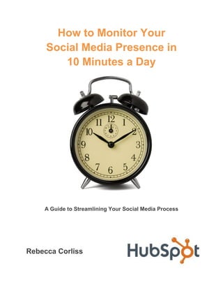 How to Monitor Your
     Social Media Presence in
        10 Minutes a Day




    A Guide to Streamlining Your Social Media Process




Rebecca Corliss
 